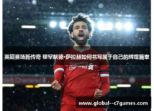 英超赛场新传奇 穆罕默德·萨拉赫如何书写属于自己的辉煌篇章 英超赛场新传奇 穆罕默德·萨拉赫如何书写属于自己的辉煌篇章
