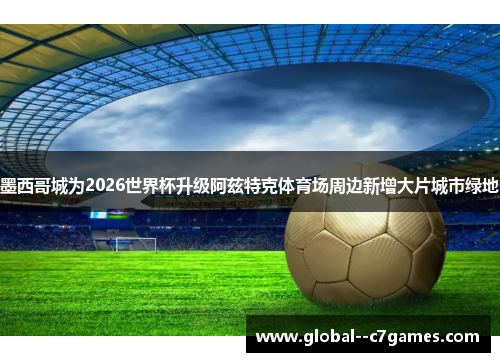 墨西哥城为2026世界杯升级阿兹特克体育场周边新增大片城市绿地