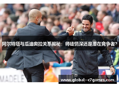 阿尔特塔与瓜迪奥拉关系揭秘：师徒情深还是潜在竞争者？