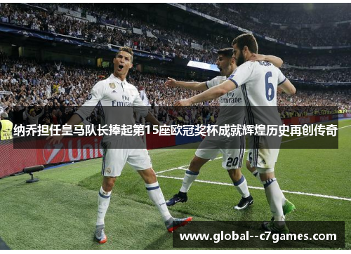 纳乔担任皇马队长捧起第15座欧冠奖杯成就辉煌历史再创传奇 纳乔担任皇马队长捧起第15座欧冠奖杯成就辉煌历史再创传奇